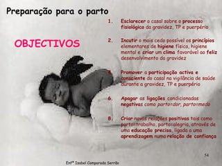 Preparação para o parto OBJECTIVOS Esclarecer  o casal sobre o  process o  fisiológico  da gravidez, TP e puerpério Incutir  o mais cedo possível os  princípios  elementares de  higiene  física, higiene mental e  criar  um  clima  favorável ao  feliz  desenvolvimento da gravidez Promover  a  participação activa e   consciente  do casal na vigilância de saúde durante a gravidez, TP e puerpério Apagar  as  ligações  condicionadas  negativa s como  parto=dor ,  parto=medo Criar  novas relações  positivas  tais como parto=trabalho, parto=alegria, através de uma  educação precisa , ligada a uma  aprendizagem  numa  relação de confiança Enfª Isabel Comparada Serrão 