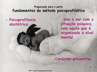 Preparação para o parto fundamentos do método psicoprofilático Psicoprofilaxia obstétrica tem a ver com a situação psíquica, com aquilo que é organizado a nível mental Carácter preventivo Enfª Isabel Comparada Serrão 