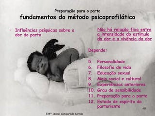 Preparação para o parto fundamentos do método psicoprofilático Influências psíquicas sobre a dor do parto Não há relação fixa entre a intensidade do estímulo da dor e a vivência da dor Depende: Personalidade Filosofia de vida Educação sexual Meio social e cultural Experiências anteriores Grau de sensibilidade Preparação para o parto Estado de espírito da parturiente Enfª Isabel Comparada Serrão 