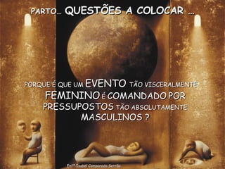 PARTO…  QUESTÕES A COLOCAR … PORQUE É QUE UM  EVENTO  TÃO VISCERALMENTE  FEMININO  É  COMANDADO   POR PRESSUPOSTOS  TÃO ABSOLUTAMENTE  MASCULINOS ? Enfª Isabel Comparada Serrão 