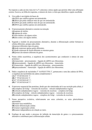 Na resposta a cada um dos itens de 1 a 7, selecione a única opção que permite obter uma afirmação
correta. Escreva, na folha de respostas, o número do item e a letra que identifica a opção escolhida.

1.   Um codão é um tripleto de bases de
     (A) DNA que codifica apenas um aminoácido.
     (B) RNA que pode codificar mais do que um aminoácido.
     (C) DNA que pode codificar mais do que um aminoácido.
     (D) RNA que codifica apenas um aminoácido.

2.   O processamento alternativo consiste na remoção
     (A) apenas de intrões.
     (B) apenas de exões.
     (C) dos intrões e de alguns exões.
     (D) dos exões e de alguns intrões.

3.   Segundo o modelo do processamento alternativo, durante a diferenciação celular formam-se
     células diferentes, porque cada célula
     (A) possui diferentes tipos de genes.
     (B) pode expressar apenas genes diferentes.
     (C) pode expressar de forma diferente os mesmos genes.
     (D) possui um número diferente de genes.

4.   Numa célula eucariótica, a sequência dos acontecimentos que conduzem à síntese de uma
     proteína é
     (A) transcrição – processamento – ligação do mRNA aos ribossomas.
     (B) processamento – ligação do mRNA aos ribossomas – transcrição.
     (C) transcrição – ligação do mRNA aos ribossomas – processamento.
     (D) processamento – transcrição – ligação do mRNA aos ribossomas.

5.   Dada a sequência de nucleótidos 5’ AATGCCTTG 3´, pertencente a uma das cadeias de DNA,
     a sequência de nucleótidos da cadeia complementar é
     (A) 5’ TTACGGAAC 3´.
     (B) 3’ TTACGGAAC 5´.
     (C) 5’ UUACGGAAC 3´.
     (D) 3’ UUACGGAAC 5´.

6.   O percurso sequencial das proteínas, desde que são sintetizadas até à sua secreção pela célula, é
     (A) complexo de Golgi – vesículas de exocitose – retículo endoplasmático rugoso.
     (B) retículo endoplasmático rugoso – vesículas de exocitose – complexo de Golgi.
     (C) complexo de Golgi – retículo endoplasmático rugoso – vesículas de exocitose.
     (D) retículo endoplasmático rugoso – complexo de Golgi – vesículas de exocitose.

7.   Numa perspetiva evolutiva, relativamente aos seres coloniais, os seres pluricelulares
     apresentam
     (A) maior taxa metabólica.
     (B) maior diferenciação celular.
     (C) menor organização celular.
     (D) menor independência em relação ao meio.

8.   Explique de que modo o processo de inibição da transcrição de genes e o processamento
     alternativo contribuem para a diferenciação celular.
 