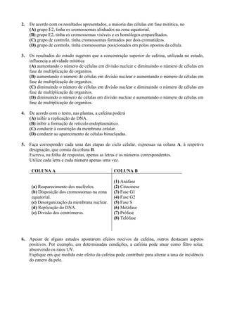 2.   De acordo com os resultados apresentados, a maioria das células em fase mitótica, no
     (A) grupo E2, tinha os cromossomas alinhados na zona equatorial.
     (B) grupo E2, tinha os cromossomas visíveis e os homólogos emparelhados.
     (C) grupo de controlo, tinha cromossomas formados por dois cromatídeos.
     (D) grupo de controlo, tinha cromossomas posicionados em polos opostos da célula.

3.   Os resultados do estudo sugerem que a concentração superior de cafeína, utilizada no estudo,
     influencia a atividade mitótica
     (A) aumentando o número de células em divisão nuclear e diminuindo o número de células em
     fase de multiplicação de organitos.
     (B) aumentando o número de células em divisão nuclear e aumentando o número de células em
     fase de multiplicação de organitos.
     (C) diminuindo o número de células em divisão nuclear e diminuindo o número de células em
     fase de multiplicação de organitos.
     (D) diminuindo o número de células em divisão nuclear e aumentando o número de células em
     fase de multiplicação de organitos.

4.   De acordo com o texto, nas plantas, a cafeína poderá
     (A) inibir a replicação do DNA.
     (B) inibir a formação de retículo endoplasmático.
     (C) conduzir à constrição da membrana celular.
     (D) conduzir ao aparecimento de células binucleadas.

5.   Faça corresponder cada uma das etapas do ciclo celular, expressas na coluna A, à respetiva
     designação, que consta da coluna B.
     Escreva, na folha de respostas, apenas as letras e os números correspondentes.
     Utilize cada letra e cada número apenas uma vez.

      COLUNA A                                     COLUNA B

                                                   (1) Anáfase
      (a) Reaparecimento dos nucléolos.            (2) Citocinese
      (b) Disposição dos cromossomas na zona       (3) Fase G1
      equatorial.                                  (4) Fase G2
      (c) Desorganização da membrana nuclear.      (5) Fase S
      (d) Replicação do DNA.                       (6) Metáfase
      (e) Divisão dos centrómeros.                 (7) Prófase
                                                   (8) Telófase



6.   Apesar de alguns estudos apontarem efeitos nocivos da cafeína, outros destacam aspetos
     positivos. Por exemplo, em determinadas condições, a cafeína pode atuar como filtro solar,
     absorvendo os raios UV.
     Explique em que medida este efeito da cafeína pode contribuir para alterar a taxa de incidência
     do cancro da pele.
 