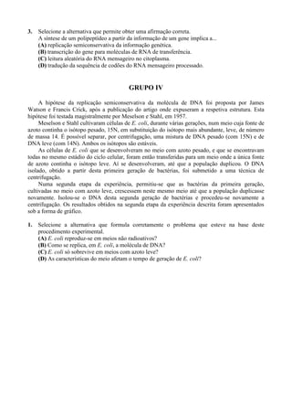 3.   Selecione a alternativa que permite obter uma afirmação correta.
     A síntese de um polipeptídeo a partir da informação de um gene implica a...
     (A) replicação semiconservativa da informação genética.
     (B) transcrição do gene para moléculas de RNA de transferência.
     (C) leitura aleatória do RNA mensageiro no citoplasma.
     (D) tradução da sequência de codões do RNA mensageiro processado.


                                           GRUPO IV

     A hipótese da replicação semiconservativa da molécula de DNA foi proposta por James
Watson e Francis Crick, após a publicação do artigo onde expuseram a respetiva estrutura. Esta
hipótese foi testada magistralmente por Meselson e Stahl, em 1957.
     Meselson e Stahl cultivaram células de E. coli, durante várias gerações, num meio cuja fonte de
azoto continha o isótopo pesado, 15N, em substituição do isótopo mais abundante, leve, de número
de massa 14. É possível separar, por centrifugação, uma mistura de DNA pesado (com 15N) e de
DNA leve (com 14N). Ambos os isótopos são estáveis.
     As células de E. coli que se desenvolveram no meio com azoto pesado, e que se encontravam
todas no mesmo estádio do ciclo celular, foram então transferidas para um meio onde a única fonte
de azoto continha o isótopo leve. Aí se desenvolveram, até que a população duplicou. O DNA
isolado, obtido a partir desta primeira geração de bactérias, foi submetido a uma técnica de
centrifugação.
     Numa segunda etapa da experiência, permitiu-se que as bactérias da primeira geração,
cultivadas no meio com azoto leve, crescessem neste mesmo meio até que a população duplicasse
novamente. Isolou-se o DNA desta segunda geração de bactérias e procedeu-se novamente a
centrifugação. Os resultados obtidos na segunda etapa da experiência descrita foram apresentados
sob a forma de gráfico.

1.   Selecione a alternativa que formula corretamente o problema que esteve na base deste
     procedimento experimental.
     (A) E. coli reproduz-se em meios não radioativos?
     (B) Como se replica, em E. coli, a molécula de DNA?
     (C) E. coli só sobrevive em meios com azoto leve?
     (D) As características do meio afetam o tempo de geração de E. coli?
 