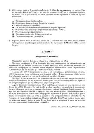 6.   Colocou-se a hipótese de um dado núcleo se ter dividido, inequivocamente, por meiose. Faça
     corresponder S (sim) ou N (não) a cada uma das letras que identificam as afirmações seguintes,
     de acordo com a possibilidade de serem utilizadas como argumentos a favor da hipótese
     mencionada.

     A – Ocorreu uma única divisão nuclear.
     B – Ocorreu uma única replicação do material genético.
     C – A divisão nuclear foi reducional.
     D – Em metáfase, os cromossomas dispuseram-se em placa equatorial.
     E – Os cromossomas homólogos emparelharam-se durante a prófase.
     F – Ocorreu a disjunção de cromatídios.
     G – Ocorreu replicação entre divisões consecutivas.
     H – Formou-se uma tétrada cromatídica.

7.   Explique de que modo o cultivo de células de E. coli num meio com azoto pesado, durante
     várias gerações, contribuiu para que os resultados das experiências de Meselson e Stahl fossem
     fiáveis.


                                           GRUPO V

                                   Processamento Alternativo

      O património genético de todas as células vivas está inscrito no seu DNA.
      Nos seres eucariontes, o RNA sintetizado sofre um processamento ou maturação antes de
abandonar o núcleo. Durante este processo, diversas secções do RNA, inicialmente transcritas, são
removidas. Estas porções são chamadas intrões. As porções não removidas – exões – ligam-se entre
si, formando um mRNA maduro, que será traduzido numa proteína.
      Todavia, entre o DNA e as proteínas esconde-se um outro código, o que explica que, apesar de
o DNA humano não conter mais do que uma vintena de milhares de genes, as nossas células retirem
dele informação para fabricar centenas de milhares de proteínas diferentes.
      Na Figura 1, está representado um processamento alternativo em que são produzidas duas
moléculas diferentes de mRNA a partir do mesmo gene. Este processamento obedece a regras de
um código bem preciso, que era até há pouco tempo inimaginável.
      A partir de uma mesma sequência de DNA, a célula pode produzir não um, mas mais de uma
dezena de mRNA diferentes. Em cada tecido, a célula reconhece, na sequência de um primeiro
intrão, a informação que nesse momento conduz à conservação ou à supressão do exão seguinte. Eis
aqui uma nova forma de controlar o código da vida, que permite à célula saber como processar o
RNA pré mensageiro de acordo com o seu papel no organismo. É graças a este processo que as
células se distinguem umas das outras e ajustam os seus comportamentos às circunstâncias. Na
Figura 2, está representada a produção de diferentes moléculas de mRNA a partir do mesmo gene,
em diferentes tecidos. Assim, a partir de um único gene, o organismo é capaz de conceber
diferentes proteínas cuja funcionalidade é específica.

                                                      Baseado em Science & Vie, Outubro de 2010
 