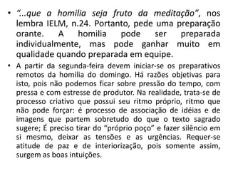 • “...que a homilia seja fruto da meditação”, nos 
lembra IELM, n.24. Portanto, pede uma preparação 
orante. A homilia pode ser preparada 
individualmente, mas pode ganhar muito em 
qualidade quando preparada em equipe. 
• A partir da segunda-feira devem iniciar-se os preparativos 
remotos da homilia do domingo. Há razões objetivas para 
isto, pois não podemos ficar sobre pressão do tempo, com 
pressa e com estresse de produtor. Na realidade, trata-se de 
processo criativo que possui seu ritmo próprio, ritmo que 
não pode forçar: é processo de associação de idéias e de 
imagens que partem sobretudo do que o texto sagrado 
sugere; É preciso tirar do “próprio poço” e fazer silêncio em 
si mesmo, deixar as tensões e as urgências. Requer-se 
atitude de paz e de interiorização, pois somente assim, 
surgem as boas intuições. 
 