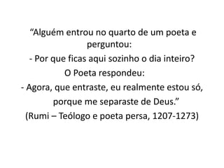 “Alguém entrou no quarto de um poeta e 
perguntou: 
- Por que ficas aqui sozinho o dia inteiro? 
O Poeta respondeu: 
- Agora, que entraste, eu realmente estou só, 
porque me separaste de Deus.” 
(Rumi – Teólogo e poeta persa, 1207-1273) 
 