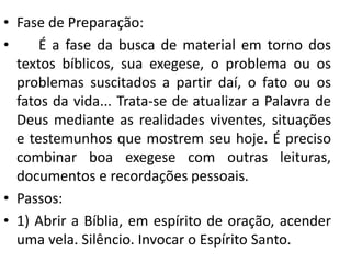 • Fase de Preparação: 
• É a fase da busca de material em torno dos 
textos bíblicos, sua exegese, o problema ou os 
problemas suscitados a partir daí, o fato ou os 
fatos da vida... Trata-se de atualizar a Palavra de 
Deus mediante as realidades viventes, situações 
e testemunhos que mostrem seu hoje. É preciso 
combinar boa exegese com outras leituras, 
documentos e recordações pessoais. 
• Passos: 
• 1) Abrir a Bíblia, em espírito de oração, acender 
uma vela. Silêncio. Invocar o Espírito Santo. 
 