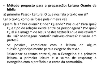 • Método proposto para a preparação: Leitura Orante da 
bíblia 
a) primeiro Passo - Leitura: O que nos fala o texto em si? 
Ler o texto, como se fosse pela rimeira vez 
Quem fala? Pra quem? Onde? Quando? Por que? Para que? 
Que tipo de relação existe entre os personagens? Por que? 
Qual é a imagem de Jesus nestes textos?O que nos revelam 
do Pai? Mensagem central? Palavras-chaves? Divisão em 
partes? 
Se possível, completar com a leitura de algum 
subsídio,principalmente para a exegese do texto. 
Relacionar os textos entre si, ex. o Evangelho e a primeira 
leitura, a primeira leitura e o salmo de resposta; o 
evangelho com o prefácio e o canto da comunhão. 
 