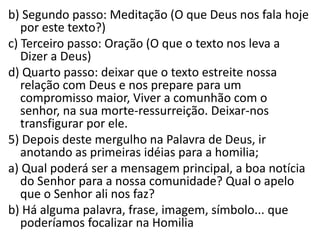 b) Segundo passo: Meditação (O que Deus nos fala hoje 
por este texto?) 
c) Terceiro passo: Oração (O que o texto nos leva a 
Dizer a Deus) 
d) Quarto passo: deixar que o texto estreite nossa 
relação com Deus e nos prepare para um 
compromisso maior, Viver a comunhão com o 
senhor, na sua morte-ressurreição. Deixar-nos 
transfigurar por ele. 
5) Depois deste mergulho na Palavra de Deus, ir 
anotando as primeiras idéias para a homilia; 
a) Qual poderá ser a mensagem principal, a boa notícia 
do Senhor para a nossa comunidade? Qual o apelo 
que o Senhor ali nos faz? 
b) Há alguma palavra, frase, imagem, símbolo... que 
poderíamos focalizar na Homilia 
 