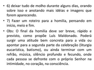 • 6) deixar tudo de molho durante alguns dias, orando 
sobre isso e anotando mais idéias e imagens que 
forem aparecendo. 
• 7) Fazer um roteiro para a homilia, pensando em 
início, meio e fim. 
• Obs: O final da homilia deve ser breve, rápido e 
previsto, como propõe Luís Maldonado. Poderá 
surgir uma atitude bem concreta para a vida ou 
apontar para a segunda parte da celebração (liturgia 
eucarística, batismo), ou ainda terminar com um 
refrão, música, silêncio profundo e fecundo, onde 
cada pessoa se defronte com o próprio Senhor na 
intimidade, no coração, na consciência. 

