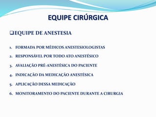 EQUIPE CIRÚRGICA
EQUIPE DE ANESTESIA
1. FORMADA POR MÉDICOS ANESTESIOLOGISTAS
2. RESPONSÁVEL POR TODO ATO ANESTÉSICO
3. AVALIAÇÃO PRÉ-ANESTÉSICA DO PACIENTE
4. INDICAÇÃO DA MEDICAÇÃO ANESTÉSICA
5. APLICAÇÃO DESSA MEDICAÇÃO
6. MONITORAMENTO DO PACIENTE DURANTE A CIRURGIA
 