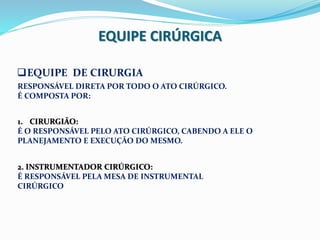 EQUIPE CIRÚRGICA
EQUIPE DE CIRURGIA
RESPONSÁVEL DIRETA POR TODO O ATO CIRÚRGICO.
É COMPOSTA POR:
1. CIRURGIÃO:
É O RESPONSÁVEL PELO ATO CIRÚRGICO, CABENDO A ELE O
PLANEJAMENTO E EXECUÇÃO DO MESMO.
2. INSTRUMENTADOR CIRÚRGICO:
É RESPONSÁVEL PELA MESA DE INSTRUMENTAL
CIRÚRGICO
 
