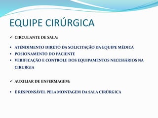 EQUIPE CIRÚRGICA
 CIRCULANTE DE SALA:
 ATENDIMENTO DIRETO DA SOLICITAÇÃO DA EQUIPE MÉDICA
 POSIONAMENTO DO PACIENTE
 VERIFICAÇÃO E CONTROLE DOS EQUIPAMENTOS NECESSÁRIOS NA
CIRURGIA
 AUXILIAR DE ENFERMAGEM:
 É RESPONSÁVEL PELA MONTAGEM DA SALA CIRÚRGICA
 