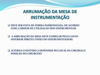 ARRUMAÇÃO DA MESA DE
INSTRUMENTAÇÃO
 DEVE SER FEITA DE FORMA PADRONIZADA, DE ACORDO
COM A ORDEM DE UTILIZAÇÃO DOS INSTRUMENTAIS
 A ARRUMAÇÃO DA MESA DEVE COMEÇAR PELO CANTO
INFERIOR DIRETO (VISÃO DO INSTRUMENTADOR)
 ALTERNA O SENTIDO A DEPENDER DO LOCAL DA CIRURGIA E
POSIÇÃO DO CIRURGIÃO
 