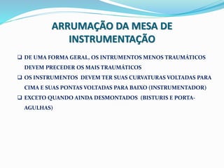 ARRUMAÇÃO DA MESA DE
INSTRUMENTAÇÃO
 DE UMA FORMA GERAL, OS INTRUMENTOS MENOS TRAUMÁTICOS
DEVEM PRECEDER OS MAIS TRAUMÁTICOS
 OS INSTRUMENTOS DEVEM TER SUAS CURVATURAS VOLTADAS PARA
CIMA E SUAS PONTAS VOLTADAS PARA BAIXO (INSTRUMENTADOR)
 EXCETO QUANDO AINDA DESMONTADOS (BISTURIS E PORTA-
AGULHAS)
 