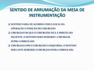 SENTIDO DE ARRUMAÇÃO DA MESA DE
INSTRUMENTAÇÃO
 SENTIDO VARIA DE ACORDO COM O LOCAL DA
OPERAÇÃO E POSIÇÃO DO CIRURGIÃO
 CIRURGIAS EM QUE O CIRURGIÃO FICA À DIREITA DO
PACIENTE, O SENTIDO SERÁ HORÁRIO ( CIRURGIAS
SUPRA-UMBILICAIS)
 CIRURGIAS COM O CIRURGIÃO À ESQUERDA, O SENTIDO
SERÁ ANTI-HORÁRIO (CIRURGIAS INFRA-UMBILICAIS)
 