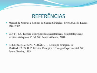 REFERÊNCIAS
 Manual de Normas e Rotinas do Centro Cirúrgico- UNILAVRAS; Lavras-
MG. 2007
 GOFFI, F.S. Técnica Cirúrgica: Bases anatômicas, fisiopatológicas e
técnicas cirúrgicas. 4ª Ed. São Paulo: Atheneu, 2001.
 BELLEN, B. V.; MAGALHÃES, H. P. Equipe cirúrgica. In:
MAGALHÃES, H. P. Técnica Cirúrgica e Cirurgia Experimental. São
Paulo: Sarvier, 1993
 