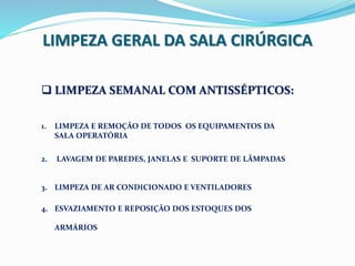 LIMPEZA GERAL DA SALA CIRÚRGICA
 LIMPEZA SEMANAL COM ANTISSÉPTICOS:
1. LIMPEZA E REMOÇÃO DE TODOS OS EQUIPAMENTOS DA
SALA OPERATÓRIA
2. LAVAGEM DE PAREDES, JANELAS E SUPORTE DE LÂMPADAS
3. LIMPEZA DE AR CONDICIONADO E VENTILADORES
4. ESVAZIAMENTO E REPOSIÇÃO DOS ESTOQUES DOS
ARMÁRIOS
 