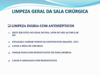 LIMPEZA GERAL DA SALA CIRÚRGICA
 LIMPEZA DIÁRIA COM ANTISSÉPTICOS
1. DEVE SER FEITA NO FINAL DO DIA, AFIM DE NÃO ACUMULAR
PÓ
2. ESVAZIAR E LIMPAR TODOS OS CONTINENTES (BALDES , ETC)
3. LAVAR A MESA DE CIRURGIA
4. PASSAR PANO COM DESINFETANTE EM TODA MOBÍLIA
5. LAVAR O ASSOALHO COM DESINFETANTE
 