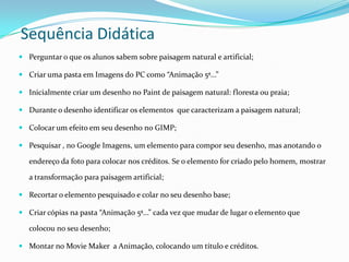 Sequência Didática
 Perguntar o que os alunos sabem sobre paisagem natural e artificial;

 Criar uma pasta em Imagens do PC como “Animação 5ª...”

 Inicialmente criar um desenho no Paint de paisagem natural: floresta ou praia;

 Durante o desenho identificar os elementos que caracterizam a paisagem natural;

 Colocar um efeito em seu desenho no GIMP;

 Pesquisar , no Google Imagens, um elemento para compor seu desenho, mas anotando o

   endereço da foto para colocar nos créditos. Se o elemento for criado pelo homem, mostrar

   a transformação para paisagem artificial;

 Recortar o elemento pesquisado e colar no seu desenho base;

 Criar cópias na pasta “Animação 5ª...” cada vez que mudar de lugar o elemento que

   colocou no seu desenho;

 Montar no Movie Maker a Animação, colocando um título e créditos.
 