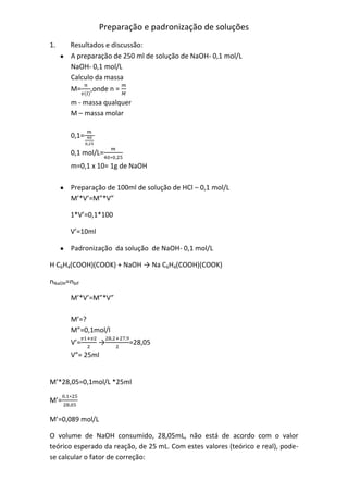 Preparação e padronização de soluções
1. Resultados e discussão:
A preparação de 250 ml de solução de NaOH- 0,1 mol/L
NaOH- 0,1 mol/L
Calculo da massa
M= ,onde n =
m - massa qualquer
M – massa molar
0,1=
0,1 mol/L=
m=0,1 x 10= 1g de NaOH
Preparação de 100ml de solução de HCl – 0,1 mol/L
M’*V’=M”*V”
1*V’=0,1*100
V’=10ml
Padronização da solução de NaOH- 0,1 mol/L
H C6H4(COOH)(COOK) + NaOH → Na C6H4(COOH)(COOK)
nNaOH=nbif
M’*V’=M”*V”
M’=?
M”=0,1mol/l
V’= → =28,05
V”= 25ml
M’*28,05=0,1mol/L *25ml
M’=
M’=0,089 mol/L
O volume de NaOH consumido, 28,05mL, não está de acordo com o valor
teórico esperado da reação, de 25 mL. Com estes valores (teórico e real), pode-
se calcular o fator de correção:
 