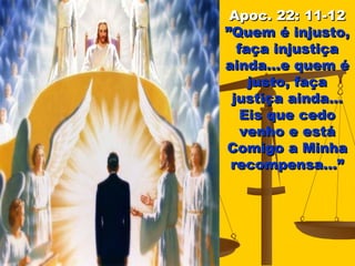 Apoc. 22: 11-12
”Quem é injusto,
  faça injustiça
ainda...e quem é
    justo, faça
 justiça ainda...
   Eis que cedo
   venho e está
Comigo a Minha
 recompensa...”
 