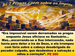 “Era impossível serem derramadas as pragas
   enquanto Jesus oficiava no Santuário...
 Mas...encerrando-se a Sua intercessão, nada
havia para deter a ira de Deus, e ela irrompeu
  com fúria sobre a cabeça desabrigada do
pecador culpado, que desdenhou a salvação e
          odiou a correção”. PE 280
 
