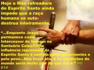 Hoje a Mão refreadora
do Espírito Santo ainda
impede que a raça
humana se auto-
destrua inteiramente.

“...Enquanto Jesus
permanece como
Intercessor do homem no
Santuário Celestial, a
influência repressora do
Espírito Santo é sentida pelos governantes e
pelo povo...Não fosse ela, e as condições do
mundo seria muito pior do que ora é.” GC
610
 