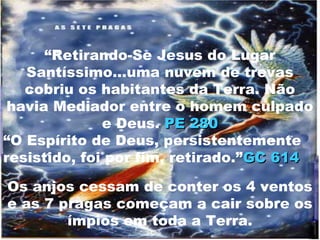 “Retirando-Se Jesus do Lugar
   Santíssimo...uma nuvem de trevas
   cobriu os habitantes da Terra. Não
 havia Mediador entre o homem culpado
              e Deus. PE 280
“O Espírito de Deus, persistentemente
resistido, foi por fim, retirado.”GC 614

Os anjos cessam de conter os 4 ventos
e as 7 pragas começam a cair sobre os
        ímpios em toda a Terra.
 