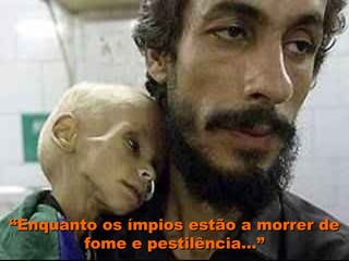 “Enquanto os ímpios estão a morrer de
        fome e pestilência...”
 