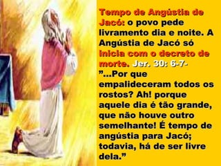 Tempo de Angústia de
Jacó: o povo pede
livramento dia e noite. A
Angústia de Jacó só
inicia com o decreto de
morte. Jer. 30: 6-7-
”...Por que
empalideceram todos os
rostos? Ah! porque
aquele dia é tão grande,
que não houve outro
semelhante! É tempo de
angústia para Jacó;
todavia, há de ser livre
dela.”
 