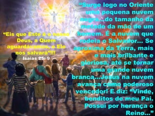 “Surge logo no Oriente
                             uma pequena nuvem
                           negra...do tamanho da
                           metade da mão de um
“Eis que Este é o nosso   homem. É a nuvem que
     Deus, a Quem          rodeia o Salvador... Se
 aguardávamos, e Ele aproxima da Terra, mais
     nos salvará”!!!
       Isaías 25: 9
                                e mais brilhante e
                           gloriosa, até se tornar
                               uma grande nuvem
                        branca...Jesus na nuvem
                          avança como poderoso
                         vencedor! E diz: “Vinde,
                             benditos de meu Pai.
                             Possuí por herança o
                                          Reino...”
 