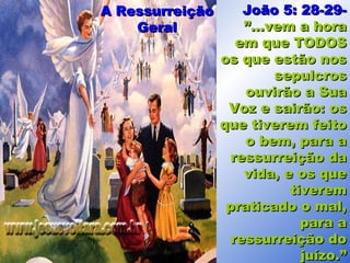 A Ressurreição       João 5: 28-29-
    Geral            ”...vem a hora
                    em que TODOS
                 os que estão nos
                          sepulcros
                     ouvirão a Sua
                  Voz e sairão: os
                 que tiverem feito
                     o bem, para a
                   ressurreição da
                     vida, e os que
                            tiverem
                  praticado o mal,
                              para a
                   ressurreição do
                              juízo.”
 