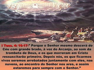 I Tess. 4: 16-17-” Porque o Senhor mesmo descerá do
 Céu com grande brado, à voz do Arcanjo, ao som da
   trombeta de Deus, e os que morreram em Cristo
 ressuscitarão primeiro. Depois nós, os que ficarmos
vivos seremos arrebatados juntamente com eles, nas
   nuvens, ao encontro do Senhor nos ares, e assim
       estaremos para sempre com o Senhor.”
 