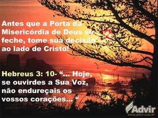 Antes que a Porta da
Misericórdia de Deus se
feche, tome sua decisão
ao lado de Cristo!


Hebreus 3: 10- “... Hoje,
se ouvirdes a Sua Voz,
não endureçais os
vossos corações... “
 
