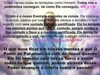 “Cristo venceu todas as tentações como Homem. Todos nós o
 poderemos conseguir, tal como Ele conseguiu. ME, 3-136

  “Cristo é o nosso Exemplo em todas as coisas. Ele iniciou a
   Sua vida, passou por tudo o que ela oferece e terminou o Seu
 registro com uma vontade humana santificada. Ele foi tentado
  nos mesmos pontos que nós, e, contudo, porque rendeu a
   Sua vontade a Deus e a manteve santificada, Ele nunca Se
inclinou perante o mal, nem manifestou qualquer rebelião contra
              Deus.“ Sinais dos Tempos, 29/10/1894

O que deve ficar em nossas mentes é que O
Poder do Pai atuou na vida de Jesus quando
  Ele foi humano aqui nessa Terra e assim
todos os que querem, podem através desse
  Poder alcançar a vitória sobre o pecado!
 
