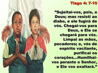 Tiago 4: 7-10

  ”Sujeitai-vos, pois, a
  Deus; mas resisti ao
 diabo, e ele fugirá de
 vós. Chegai-vos para
         Deus, e Ele se
     chegará para vós.
      Limpai as mãos,
 pecadores; e, vós de
    espírito vacilante,
            purificai os
 corações...Humilhai-
vos perante o Senhor,
   e Ele vos exaltará.”
 