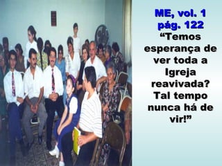 ME, vol. 1
   pág. 122
    “Temos
esperança de
  ver toda a
     Igreja
  reavivada?
  Tal tempo
 nunca há de
      vir!”
 