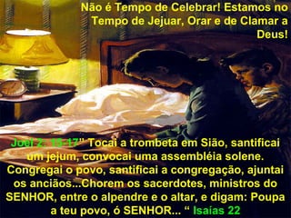 Não é Tempo de Celebrar! Estamos no
              Tempo de Jejuar, Orar e de Clamar a
                                            Deus!




 Joel 2: 15-17” Tocai a trombeta em Sião, santificai
   um jejum, convocai uma assembléia solene.
Congregai o povo, santificai a congregação, ajuntai
 os anciãos...Chorem os sacerdotes, ministros do
SENHOR, entre o alpendre e o altar, e digam: Poupa
         a teu povo, ó SENHOR... “ Isaías 22
 