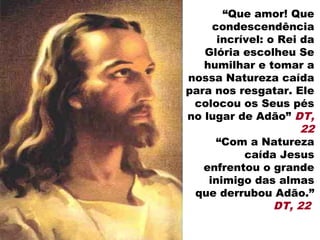 “Que amor! Que
     condescendência
      incrível: o Rei da
   Glória escolheu Se
   humilhar e tomar a
nossa Natureza caída
para nos resgatar. Ele
 colocou os Seus pés
no lugar de Adão” DT,
                      22
      “Com a Natureza
           caída Jesus
   enfrentou o grande
    inimigo das almas
 que derrubou Adão.”
                 DT, 22
 