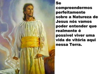 Se
compreendermos
perfeitamente
sobre a Natureza de
Jesus nós vamos
poder entender que
realmente é
possível viver uma
vida de vitória aqui
nessa Terra.
 