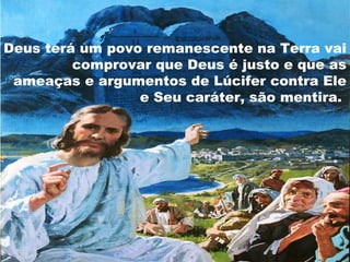 Deus terá um povo remanescente na Terra vai
         comprovar que Deus é justo e que as
 ameaças e argumentos de Lúcifer contra Ele
                 e Seu caráter, são mentira.
 