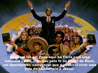 Deus vai ter um Povo aqui na Terra com uma
 natureza caída, mas que pela fé no Poder de Deus,
vai demonstrar, comprovar que é possível viver uma
            vida de obediência a Jesus.
 