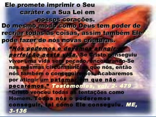Ele promete imprimir o Seu
      caráter e a Sua Lei em
           nossos corações.
Do mesmo modo como Deus tem poder de
recriar todas as coisas, assim também Ele
pode fazer de nós novas criaturas.
  “Nós podemos e devemos atingir a
  perfeição nesta vida. Se Cristo conseguiu
  viver uma vida sem pecado, encontrando-Se
  nas mesmas circunstâncias que nós, então
  nós também o conseguiremos. Acabaremos
  por atingir um patamar em que não
  pecaremos.” Testemonies, vol. 2- 479
  “Cristo venceu todas as tentações como
  Homem. Todos nós o poderemos
  conseguir, tal como Ele conseguiu . ME,
  3-136
 