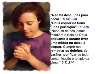“Não há desculpas para
pecar”. DTN, 330
“Deus requer de Seus
filhos perfeição”. PJ 315
“Nenhum de nós jamais
receberá o Selo de Deus
enquanto o caráter tiver
uma nódoa ou mácula
sequer. Cumpre-nos
remediar os defeitos de
caráter, purificar de toda
contaminação o templo da
alma. “ 5 T, 214
 