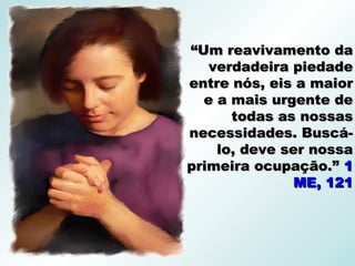 “Um reavivamento da
   verdadeira piedade
entre nós, eis a maior
  e a mais urgente de
      todas as nossas
necessidades. Buscá-
    lo, deve ser nossa
primeira ocupação.” 1
              ME, 121
 