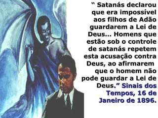 “ Satanás declarou
   que era impossível
    aos filhos de Adão
   guardarem a Lei de
  Deus... Homens que
  estão sob o controle
  de satanás repetem
 esta acusação contra
  Deus, ao afirmarem
    que o homem não
pode guardar a Lei de
     Deus.” Sinais dos
       Tempos, 16 de
     Janeiro de 1896.
 