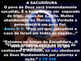 A SACUDIDURA
 O povo de Deus será tremendamente
sacudido. É a hora do joio ser separado
   do trigo. Jesus faz a ceifa. Muitos
 abandonarão as fileiras da Verdade e
       permanecerá um povo fiel.
 Amós 9: 9- “Pois eis que...sacudirei a
 casa de Israel em todas as nações...”

 “Estamos no tempo da Sacudidura...O
  “ViSenhor não desculpará tempo da
      que estamos agora no os que
         Sacudidura”. 1T, 429
conhecem a Verdade, se não obedecem
 os Seus Mandamentos por palavras e
            ação.” 2 TS 548
 