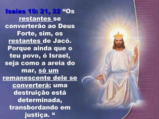 Isaías 10: 21, 22 “Os
      restantes se
 converterão ao Deus
     Forte, sim, os
  restantes de Jacó.
  Porque ainda que o
   teu povo, ó Israel,
 seja como a areia do
       mar, só um
remanescente dele se
    converterá; uma
    destruição está
     determinada,
  transbordando em
        justiça. “
 