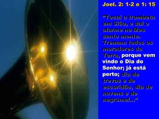 Joel. 2: 1-2 e 1: 15

”Tocai a trombeta
em Sião, e dai o
alarme no Meu
santo monte.
Tremam todos os
moradores da
Terra, porque vem
vindo o Dia do
Senhor; já está
perto; dia de
trevas e de
escuridão, dia de
nuvens e de
negrume!...”
 
